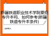 新疆铁道职业技术学院要招专升本吗，如何参考(新疆铁道专升本条件)