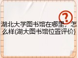 湖北大学图书馆在哪里，怎么样(湖大图书馆位置评价)