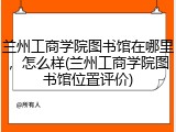 兰州工商学院图书馆在哪里，怎么样(兰州工商学院图书馆位置评价)