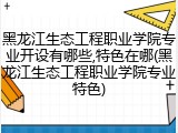 黑龙江生态工程职业学院专业开设有哪些,特色在哪(黑龙江生态工程职业学院专业特色)