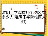 淮阴工学院有几个校区,有多少人(淮阴工学院校区人数)