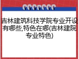 吉林建筑科技学院专业开设有哪些,特色在哪(吉林建院专业特色)