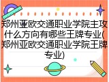 郑州亚欧交通职业学院主攻什么方向有哪些王牌专业(郑州亚欧交通职业学院王牌专业)