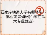 石家庄铁道大学有哪些专业，就业前景如何(石家庄铁大专业就业)