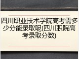 四川职业技术学院高考需多少分能录取呢(四川职院高考录取分数)