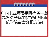广西职业师范学院宿舍一般是怎么分配的(广西职业师范学院宿舍分配方法)