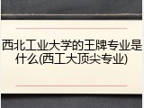 西北工业大学的王牌专业是什么(西工大顶尖专业)