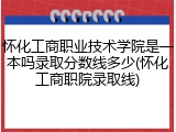 怀化工商职业技术学院是一本吗录取分数线多少(怀化工商职院录取线)
