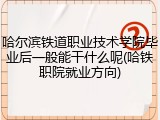 哈尔滨铁道职业技术学院毕业后一般能干什么呢(哈铁职院就业方向)