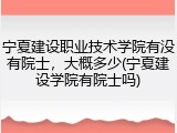 宁夏建设职业技术学院有没有院士，大概多少(宁夏建设学院有院士吗)