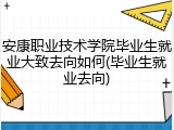 安康职业技术学院毕业生就业大致去向如何(毕业生就业去向)