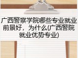 广西警察学院哪些专业就业前景好，为什么(广西警院就业优势专业)