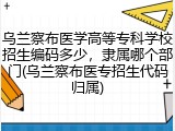 乌兰察布医学高等专科学校招生编码多少，隶属哪个部门(乌兰察布医专招生代码归属)