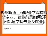 郑州轨道工程职业学院有哪些专业，就业前景如何(郑州轨道学院专业及就业)