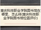 重庆科技职业学院图书馆在哪里，怎么样(重庆科技职业学院图书馆位置评价)