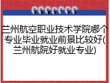 兰州航空职业技术学院哪个专业毕业就业前景比较好(兰州航院好就业专业)