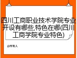 四川工商职业技术学院专业开设有哪些,特色在哪(四川工商学院专业特色)