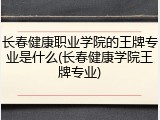 长春健康职业学院的王牌专业是什么(长春健康学院王牌专业)