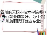 四川航天职业技术学院哪些专业就业前景好，为什么(川航职院好就业专业)