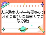 大连海事大学一般要多少分才能录取(大连海事大学录取分数)