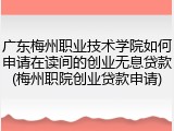 广东梅州职业技术学院如何申请在读间的创业无息贷款(梅州职院创业贷款申请)