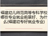 福建幼儿师范高等专科学校哪些专业就业前景好，为什么(福建幼专好就业专业)