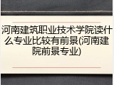 河南建筑职业技术学院读什么专业比较有前景(河南建院前景专业)