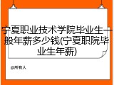 宁夏职业技术学院毕业生一般年薪多少钱(宁夏职院毕业生年薪)