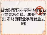 甘肃财贸职业学院毕业后就业前景怎么样，毕业生去向(甘肃财贸职业学院就业去向)