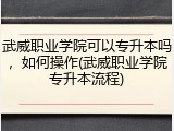 武威职业学院可以专升本吗，如何操作(武威职业学院专升本流程)