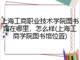 上海工商职业技术学院图书馆在哪里，怎么样(上海工商学院图书馆位置)