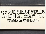 北京交通职业技术学院主攻方向是什么，怎么样(北京交通职院专业优势)