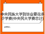 中央民族大学到毕业要花多少学费(中央民大学费总计)