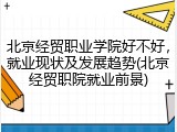 北京经贸职业学院好不好，就业现状及发展趋势(北京经贸职院就业前景)