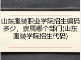 山东服装职业学院招生编码多少，隶属哪个部门(山东服装学院招生代码)