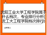 沈阳工业大学工程学院属于什么档次，专业排行分析(沈工大工程学院档次排行)