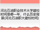 河北石油职业技术大学建校时间是哪一年，什么历史背景(河北石油职大建校时间)