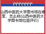 山西中医药大学图书馆在哪里，怎么样(山西中医药大学图书馆位置评价)
