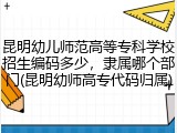 昆明幼儿师范高等专科学校招生编码多少，隶属哪个部门(昆明幼师高专代码归属)