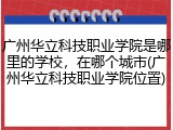 广州华立科技职业学院是哪里的学校，在哪个城市(广州华立科技职业学院位置)