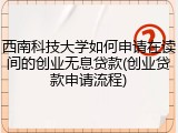 西南科技大学如何申请在读间的创业无息贷款(创业贷款申请流程)