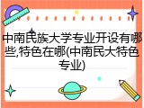 中南民族大学专业开设有哪些,特色在哪(中南民大特色专业)