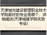 天津城市建设管理职业技术学院最好的专业是哪个，详细阐述(天津城建学院优势专业)