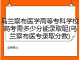 乌兰察布医学高等专科学校高考需多少分能录取呢(乌兰察布医专录取分数)