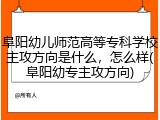 阜阳幼儿师范高等专科学校主攻方向是什么，怎么样(阜阳幼专主攻方向)