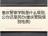 重庆警察学院是什么级别，公办还是民办(重庆警院级别性质)