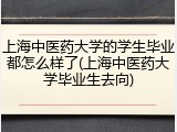 上海中医药大学的学生毕业都怎么样了(上海中医药大学毕业生去向)
