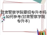 甘肃警察学院要招专升本吗，如何参考(甘肃警察学院专升本)