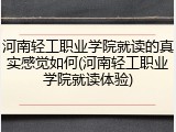 河南轻工职业学院就读的真实感觉如何(河南轻工职业学院就读体验)
