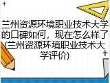 兰州资源环境职业技术大学的口碑如何，现在怎么样了(兰州资源环境职业技术大学评价)